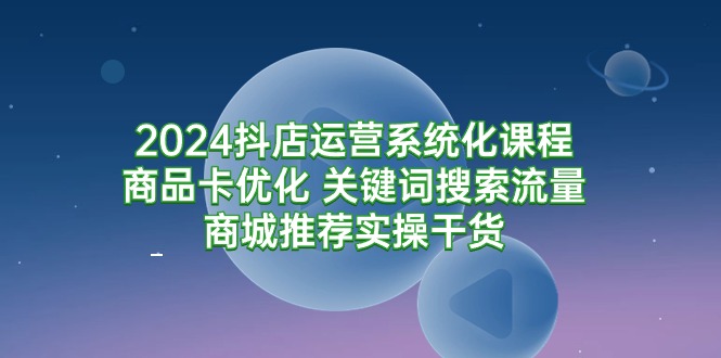 2024抖店运营系统化课程：商品卡优化 关键词搜索流量商城推荐实操干货-沐颜网创资源