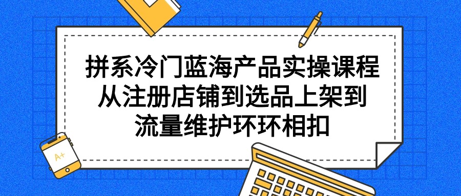 拼系小众蓝海产品实操课程，从注册店铺到选款上架到总流量维护保养一环扣一环-沐颜网创资源
