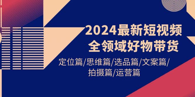 2024最新短视频全链条好货卖货 精准定位篇/逻辑思维篇/选款篇/创意文案篇/拍照篇/经营篇-沐颜网创资源