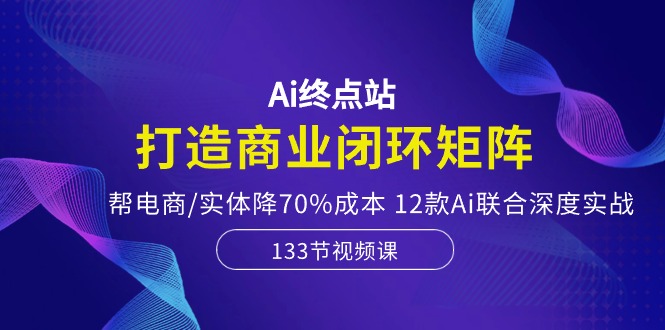 Ai终点站，打造商业闭环矩阵，帮电商/实体降70%成本，12款Ai联合深度实战-沐颜网创资源
