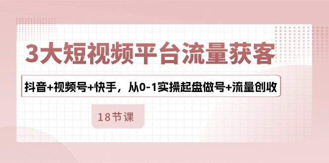 3大短视频平台流量获客，抖音+视频号+快手，从0-1实操起盘做号+流量创收-沐颜网创资源