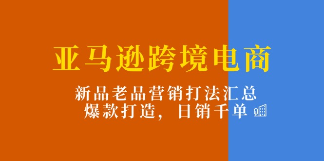 亚马逊跨境电商：新品老品营销打法汇总，爆款打造，日销千单-沐颜网创资源