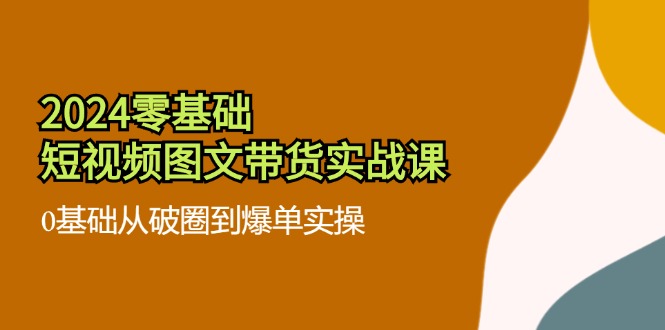 2024零基础·小视频图文并茂卖货实战演练课：0基本从出圈到打造爆款实际操作-沐颜网创资源
