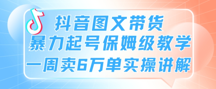 抖音图文带货暴力起号保姆级教学一周卖6万单实操讲解-沐颜网创资源