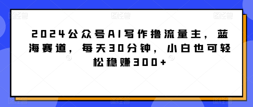 2024公众号AI写作撸流量主，蓝海赛道，每天30分钟，小白也可轻松稳赚300+【揭秘】-沐颜网创资源