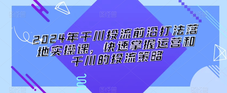 2024年千川投流前沿打法落地实操课，快速掌握运营和千川的投流策略-沐颜网创资源