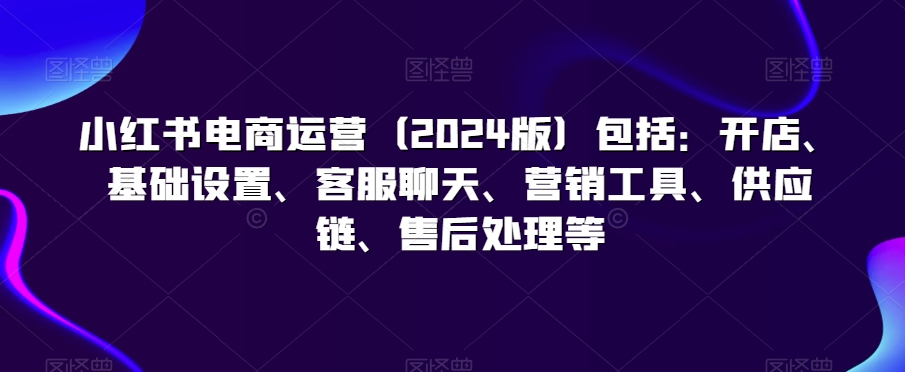 小红书电商运营包括：开店、基础设置、客服聊天、营销工具、供应链、售后处理等-沐颜网创资源