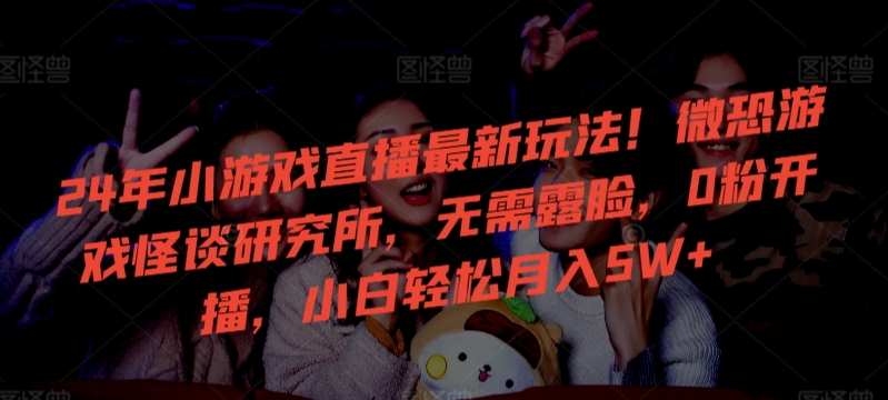 24年小游戏直播最新玩法！微恐游戏怪谈研究所，无需露脸，0粉开播，小白轻松月入5W+【揭秘】-沐颜网创资源