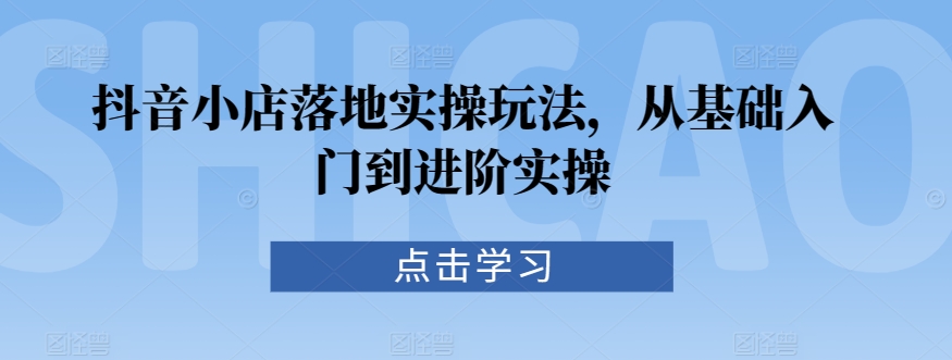 抖音小店落地实操玩法，从基础入门到进阶实操-沐颜网创资源