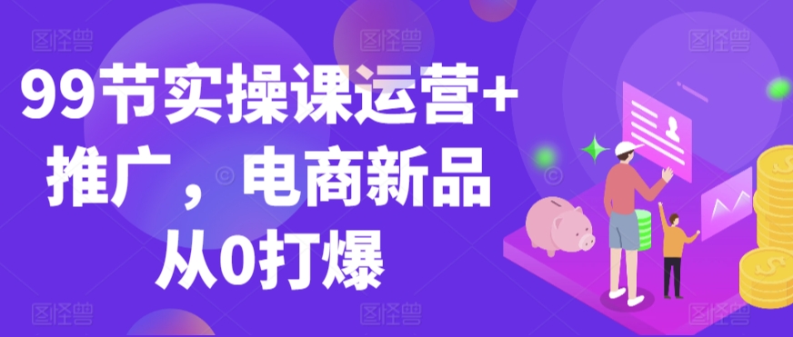 99节实操课运营+推广，电商新品从0打爆-沐颜网创资源