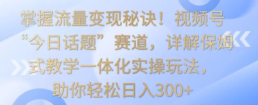 掌握流量变现秘诀！视频号“今日话题”赛道，详解保姆式教学一体化实操玩法，助你轻松日入300+【揭秘】-沐颜网创资源