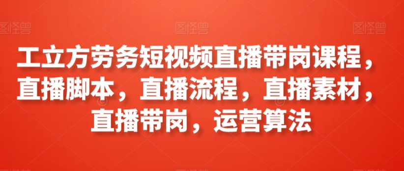 工立方劳务短视频直播带岗课程，直播脚本，直播流程，直播素材，直播带岗，运营算法-沐颜网创资源