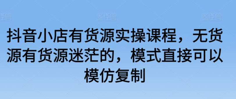 抖音小店有货源实操课程，无货源有货源迷茫的，模式直接可以模仿复制-沐颜网创资源