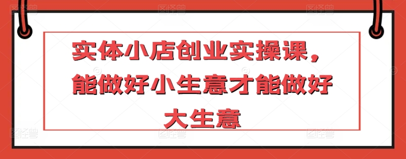 实体小店创业实操课，能做好小生意才能做好大生意-沐颜网创资源