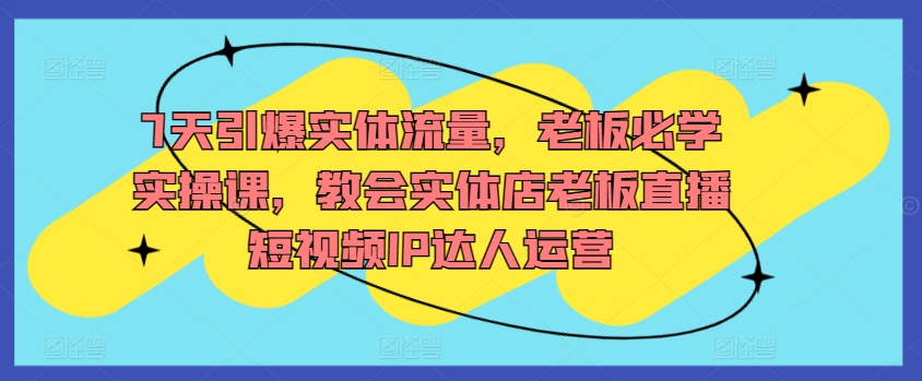 7天引爆实体流量，老板必学实操课，教会实体店老板直播短视频IP达人运营-沐颜网创资源