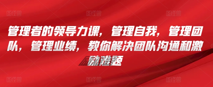 管理者的领导力课，​管理自我，管理团队，管理业绩，​教你解决团队沟通和激励难题-沐颜网创资源