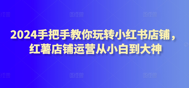 2024手把手教你玩转小红书店铺，红薯店铺运营从小白到大神-沐颜网创资源