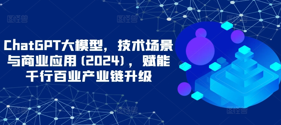 ChatGPT大模型，技术场景与商业应用(2024)，赋能千行百业产业链升级-沐颜网创资源