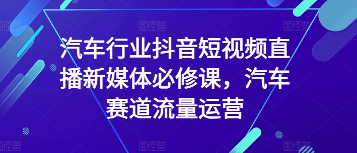 汽车行业抖音短视频直播新媒体必修课，汽车赛道流量运营-沐颜网创资源