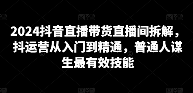 2024抖音直播带货直播间拆解，抖运营从入门到精通，普通人谋生最有效技能-沐颜网创资源