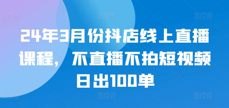 24年3月份抖店线上直播课程，不直播不拍短视频日出100单-沐颜网创资源