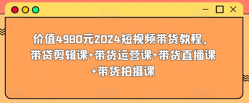 价值4980元2024短视频带货教程，带贷剪辑课+带货运营课+带货直播课+带货拍摄课-沐颜网创资源