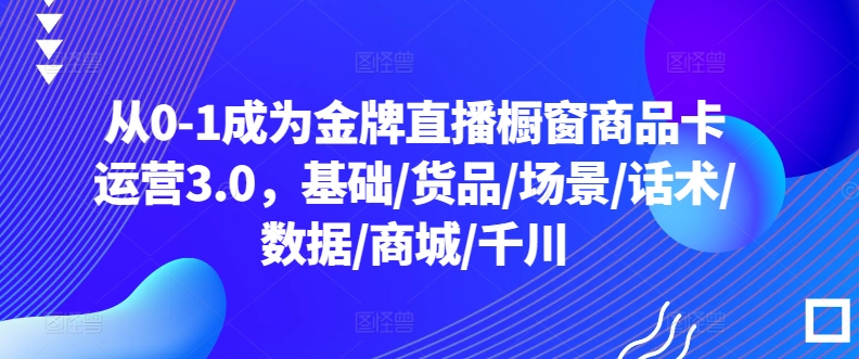 从0-1成为金牌直播橱窗商品卡运营3.0，基础/货品/场景/话术/数据/商城/千川-沐颜网创资源