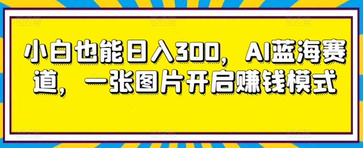 小白也能日入300，AI蓝海赛道，一张图片开启赚钱模式-沐颜网创资源