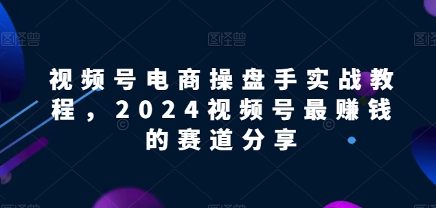 视频号电商实战教程，2024视频号最赚钱的赛道分享-沐颜网创资源