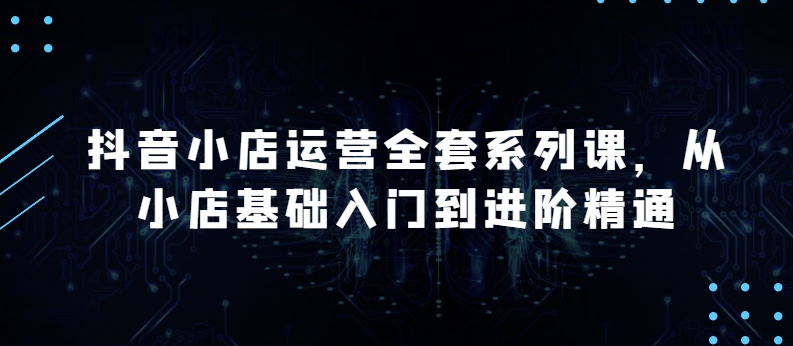 抖店经营整套系列产品课，升级版，从小商店基础入门到升阶熟练，快速掌握月销上百万店铺的核心秘密-沐颜网创资源