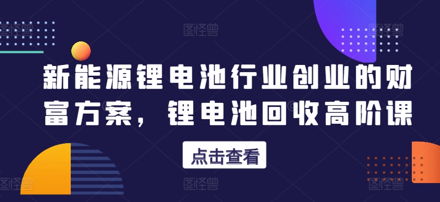 新能源锂电池领域自主创业财运计划方案，锂电池回收高级课-沐颜网创资源