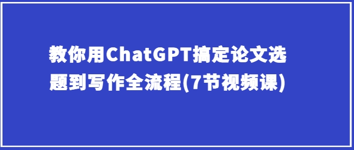 手把手教你ChatGPT解决毕业论文选题到创作全过程(7节视频课程)-沐颜网创资源