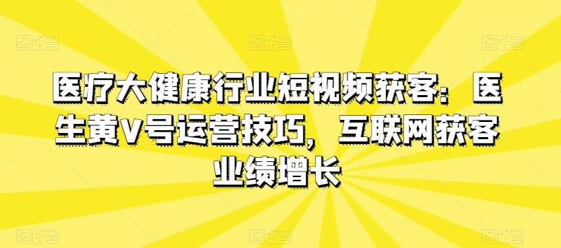 医疗大健康领域短视频获客：医师黄V号运营方法，互联网获客业绩提升-沐颜网创资源