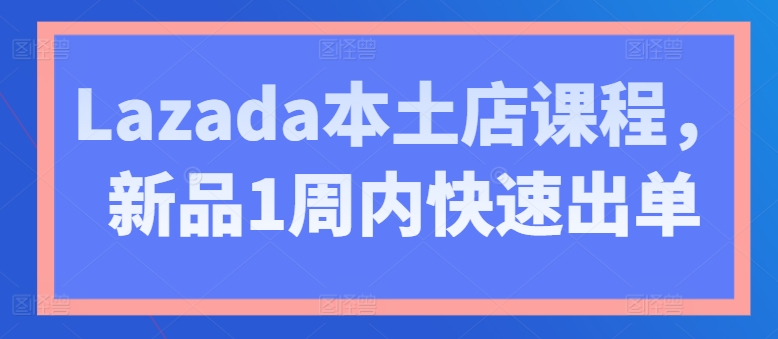 Lazada本土店课程，新品1周内快速出单-沐颜网创资源