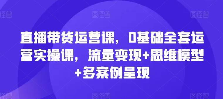 直播带货运营课，0基本整套经营实操课，数据流量变现 思维模型 多实例展现-沐颜网创资源