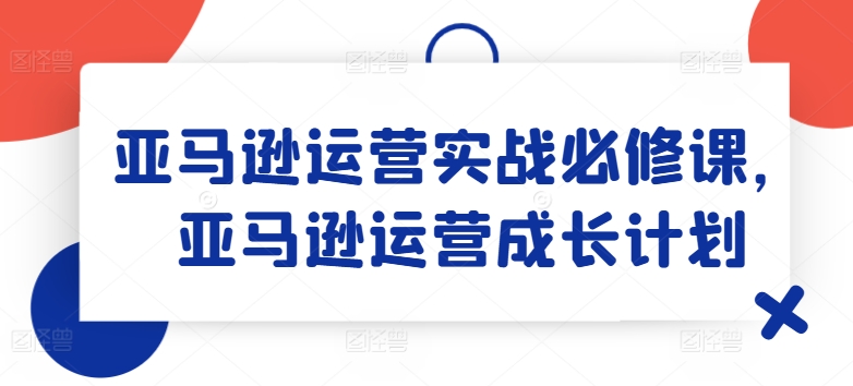 亚马逊运营实战演练必修课程，亚马逊运营培养计划-沐颜网创资源
