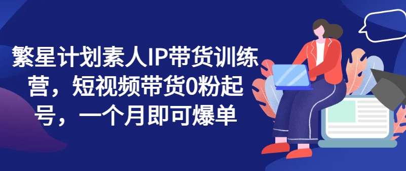 繁星计划素人IP带货训练营，短视频带货0粉起号，一个月即可爆单-沐颜网创资源