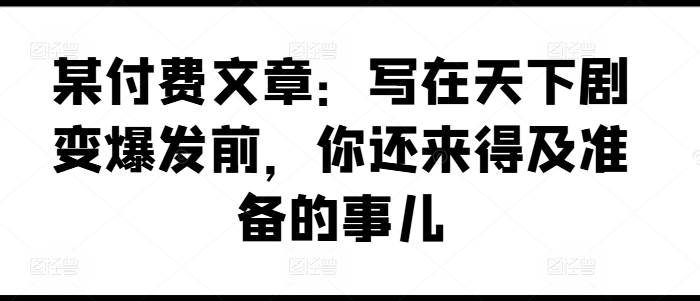 某付费文章：写在天下剧变爆发前，你还来得及准备的事儿-沐颜网创资源