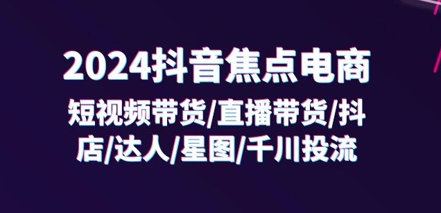 2024抖音焦点电商：短视频带货/直播带货/抖店/达人/星图/千川投流/32节课-沐颜网创资源