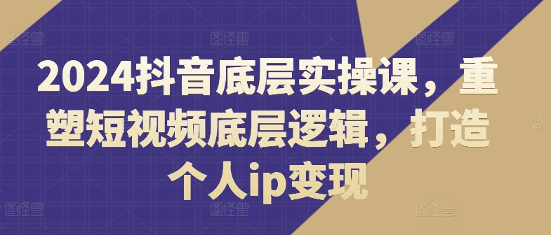 2024抖音视频最底层实操课，重构小视频底层思维，打造个人ip转现-沐颜网创资源