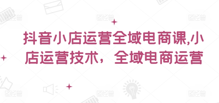 抖音小店运营全域电商课，​小店运营技术，全域电商运营-沐颜网创资源