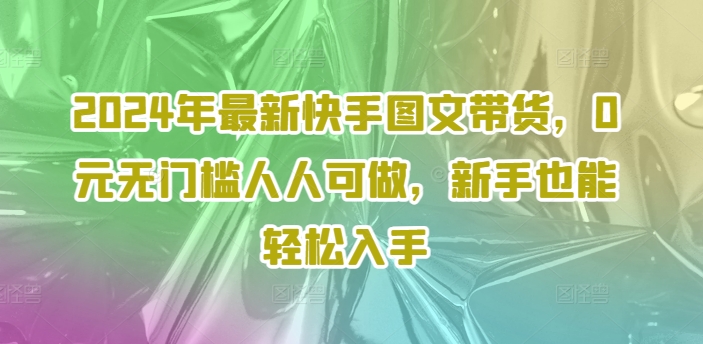 2024年全新快手视频图文并茂卖货，0元零门槛每个人能做，初学者都可以轻松下手-沐颜网创资源