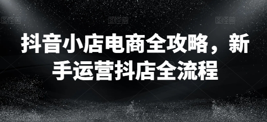抖店电子商务攻略大全，初学者经营抖音小店全过程-沐颜网创资源
