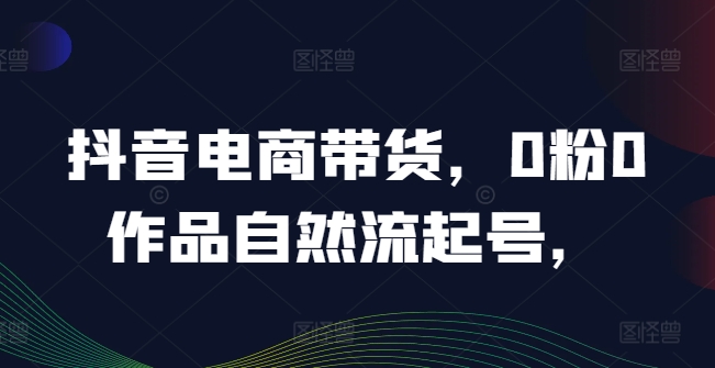 抖音电商带货，0粉0作品自然流起号，热销20多万人的抖音课程的经验分享-沐颜网创资源
