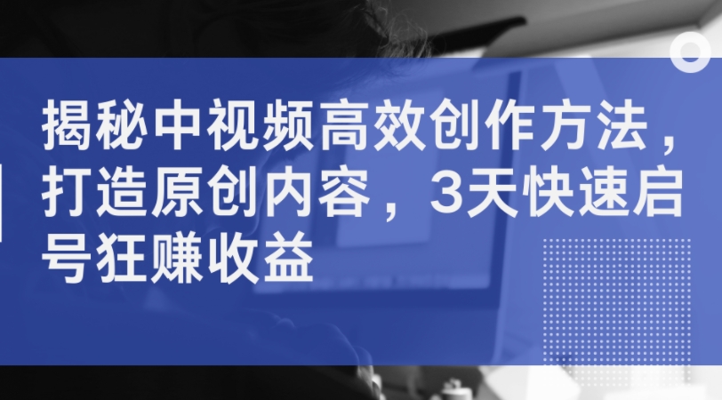揭密中视频高效率创作技巧，打造出优质内容，3天迅速启号狂赚盈利-沐颜网创资源