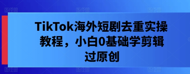 TikTok海外短剧去重实操教程，小白0基础学剪辑过原创-沐颜网创资源