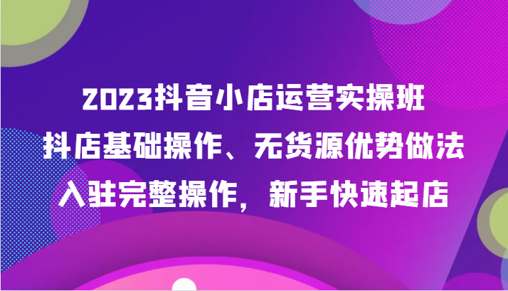 2023抖店经营实际操作班，抖音小店基本操作、无货源电商优点作法，进驻详细实际操作，初学者迅速出单-沐颜网创资源