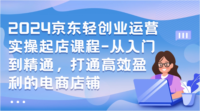 2024京东商城轻创业经营实际操作出单课程内容-实用教程，连通高效率获利的电商店铺-沐颜网创资源