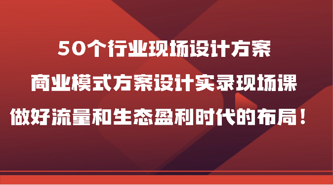 50个行业现场设计方案，商业模式方案设计实录现场课，做好流量和生态盈利时代的布局！-沐颜网创资源