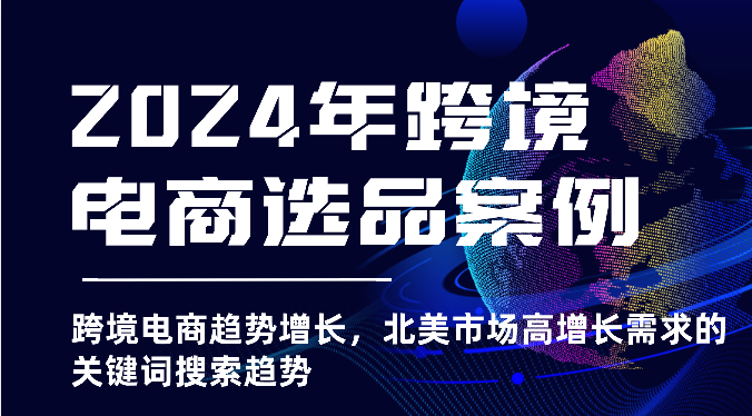 2024年跨境电商选品实例-跨境电子商务发展趋势提高，北美地区高速增长市场需求的关键字搜索发展趋势-沐颜网创资源